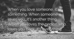 When you love someone, it's something. When someone loves you, it's another thing.  When you loves the person who loves you back, it's everything.