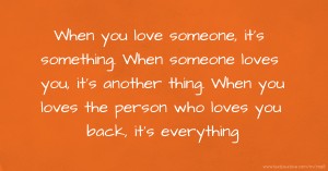 When you love someone, it's something. When someone loves you, it's another thing.  When you loves the person who loves you back, it's everything.