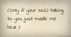 (Only if your sick) talking to you just made me heal :)