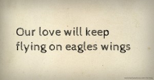 Our love will keep flying on eagles wings.