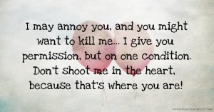 I may annoy you, and you might want to kill me... I give you permission, but on one condition. Don't shoot me in the heart, because that's where you are!