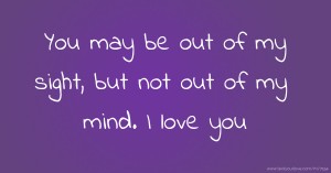 You may be out of my sight, but not out of my mind. I love you.