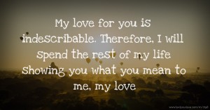 My love for you is indescribable. Therefore, I will spend the rest of my life showing you what you mean to me, my love.