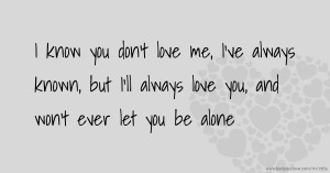 I know you don't love me, I've always known, but I'll always love you, and won't ever let you be alone.