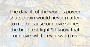 The day all of the world's power shuts down would never matter to me, because our love shines the brightest light & I know that our love will forever warm us.