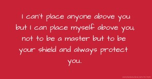 I can't place anyone above you but I can place myself above you, not to be a master but to be your shield and always protect you..