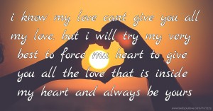 i know my love  cant give you all my love. but i will try my very best to force mu heart to give you all the love that is inside my heart and always be yours