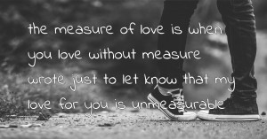 the measure of love is when you love without measure wrote just to let know that my love for you is unmeasurable