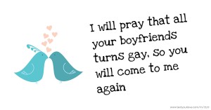 I will pray that all your boyfriends turns gay, so you will come to me again.