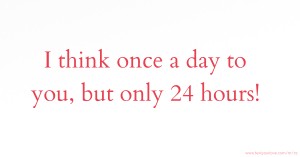 I think once a day to you, but only 24 hours!