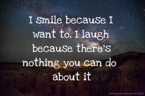 I smile because I want to, I laugh because there's nothing you can do about it