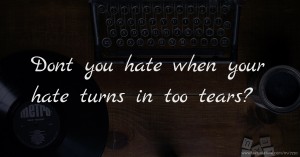 Dont you hate when your hate turns in too tears?