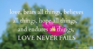 love,  bears all things,   believes all things,  hope all things, and endures all things,  LOVE NEVER FAILS
