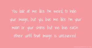 You look at me like I'm weird, to hide your image, but you love me like I'm your moon or your shine but we love each other until that image is uncovered