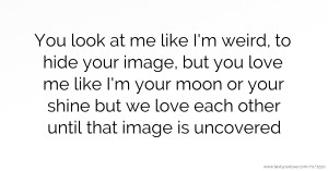 You look at me like I'm weird, to hide your image, but you love me like I'm your moon or your shine but we love each other until that image is uncovered