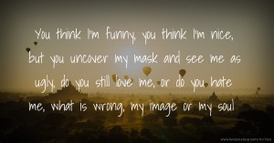 You think I'm funny, you think I'm nice, but you uncover my mask and see me as ugly, do you still love me, or do you hate me, what is wrong, my image or my soul