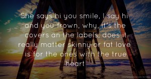 She says hi you smile, I say hi and you frown, why, it's the covers an the labels, does it really matter skinny or fat love is for the ones with the true heart