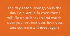 The day I stop loving you is the day I die, actually even then I will fly up to heaven and watch over you, protect you, love you, and soon we will meet again