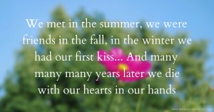 We met in the summer, we were friends in the fall, in the winter we had our first kiss... And many many many years later we die with our hearts in our hands