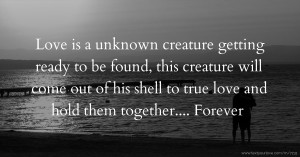 Love is a unknown creature getting ready to be found, this creature will come out of his shell to true love and hold them together.... Forever