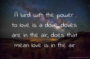 A bird with the power to love is a dove, doves are in the air, does that mean love is in the air