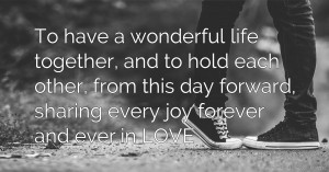 To have a wonderful life together, and to hold each other, from this day forward, sharing every joy forever and ever,in LOVE