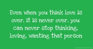 Even when you think love is over, it is never over, you can never stop thinking, loving, wanting that person.