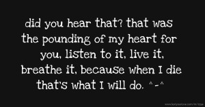 did you hear that? that was the pounding of my heart for you, listen to it, live it, breathe it, because when I die that's what I will do. ^-^