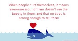 When people hurt themselves, it means everyone around them doesn't see the beauty in them, and that no body is strong enough to tell them.