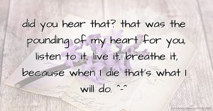 did you hear that? that was the pounding of my heart for you, listen to it, live it, breathe it, because when I die that's what I will do. ^-^