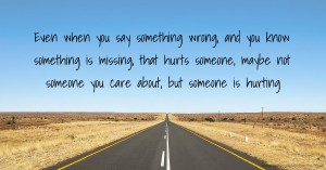 Even when you say something wrong,  and you know something is missing, that hurts someone, maybe not someone you care about, but someone is hurting.