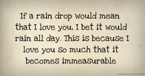If a rain drop would mean that I love you, I bet it would rain all day. This is because I love you so much that it becomes immeasurable.
