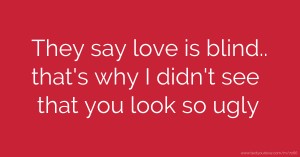 They say love is blind.. that's why I didn't see that you look so ugly.