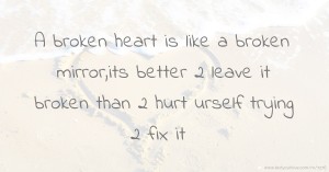 A broken heart is like a broken mirror,its better 2 leave it broken than 2 hurt urself trying 2 fix it