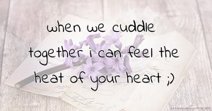 when we cuddle together i can feel the heat of your heart ;)