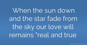 When the sun down and the star fade from the sky our love will remains real and true