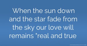 When the sun down and the star fade from the sky our love will remains real and true