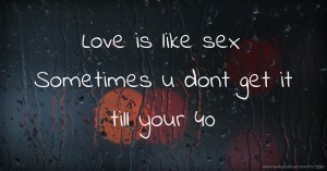 Love is like sex  Sometimes u dont get it till your 40