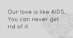 Our love is like AIDS,  You can never get rid of it