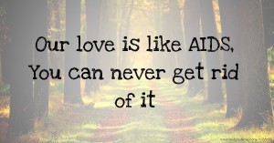 Our love is like AIDS,  You can never get rid of it