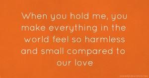 When you hold me, you make everything in the world feel so harmless and small compared to our love.