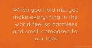 When you hold me, you make everything in the world feel so harmless and small compared to our love.