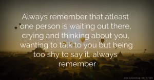 Always remember that atleast one person is waiting out there, crying and thinking about you, wanting to talk to you but being too shy to say it, always remember