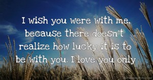 I wish you were with me, because there doesn't realize how lucky it is to be with you. I love you only.
