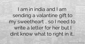 I am in india and I am sending a valantine gift to my sweetheart .. so I need to write a letter for her but I dint know what to right in it..