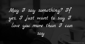 May I say something? If yes, I just want to say I love you more than I can say.