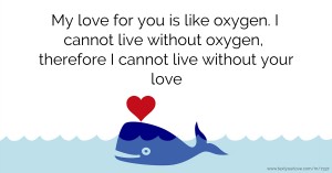 My love for you is like oxygen. I cannot live without oxygen, therefore I cannot live without your love.