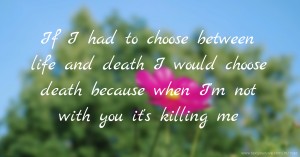 If I had to choose between life and death I would choose death because when I'm not with you it's killing me.