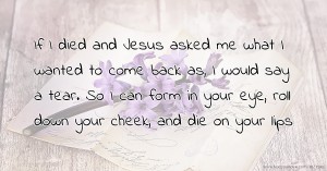 If I died and Jesus asked me what I wanted to come back as, I would say a tear. So I can form in your eye, roll down your cheek, and die on your lips.