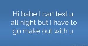 Hi babe I can text u all night but I have to go make out with u